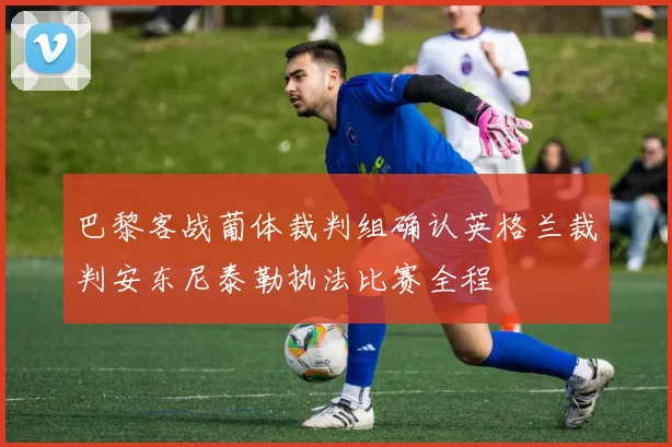 巴黎客战葡体裁判组确认英格兰裁判安东尼泰勒执法比赛全程
