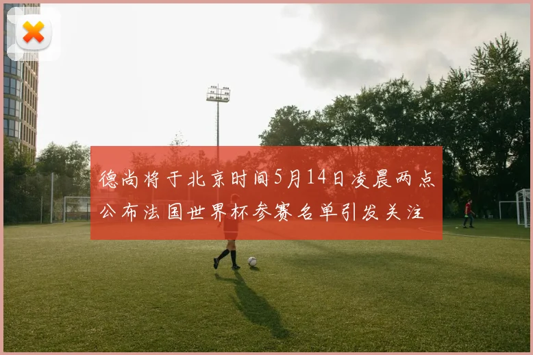 德尚将于北京时间5月14日凌晨两点公布法国世界杯参赛名单引发关注