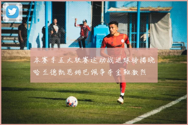 本赛季五大联赛运动战进球榜揭晓哈兰德凯恩姆巴佩争夺金靴激烈