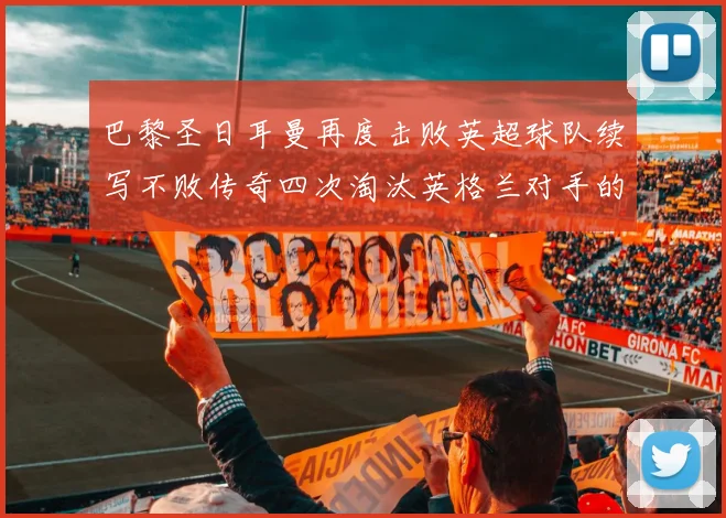 巴黎圣日耳曼再度击败英超球队续写不败传奇四次淘汰英格兰对手的背后故事