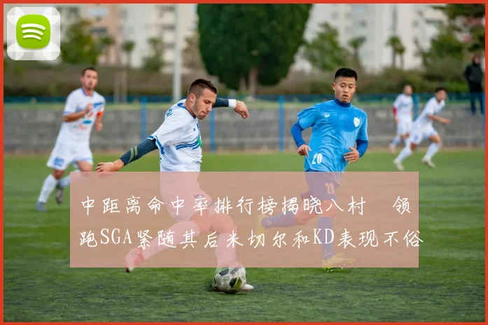 中距离命中率排行榜揭晓八村塁领跑SGA紧随其后米切尔和KD表现不俗