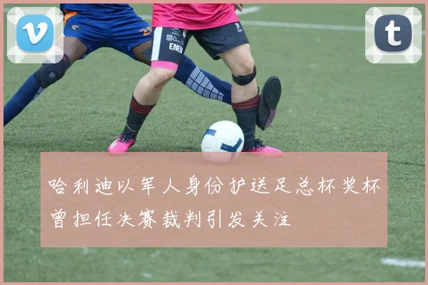 哈利迪以军人身份护送足总杯奖杯曾担任决赛裁判引发关注