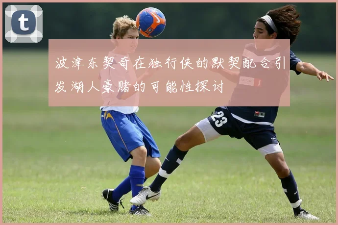 波津东契奇在独行侠的默契配合引发湖人豪赌的可能性探讨