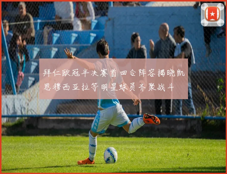 拜仁欧冠半决赛首回合阵容揭晓凯恩穆西亚拉等明星球员齐聚战斗