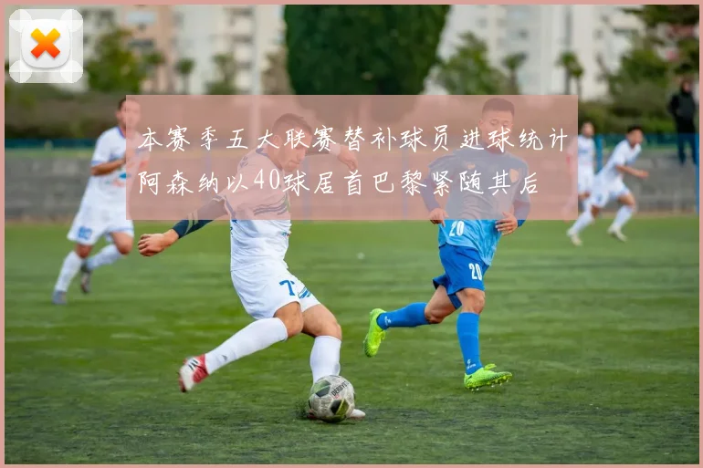 本赛季五大联赛替补球员进球统计阿森纳以40球居首巴黎紧随其后