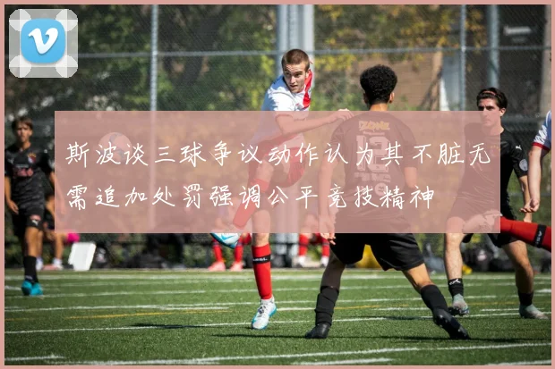 斯波谈三球争议动作认为其不脏无需追加处罚强调公平竞技精神