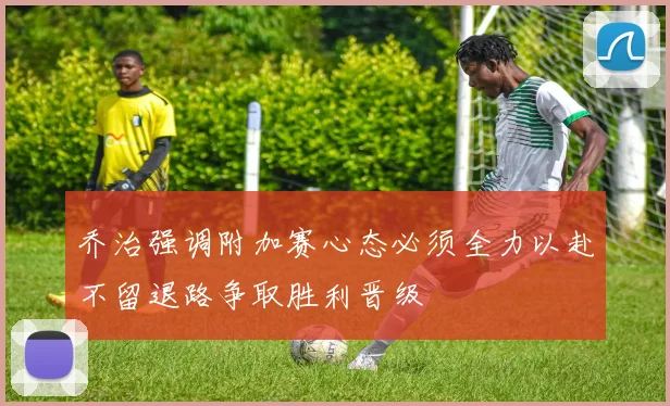 乔治强调附加赛心态必须全力以赴不留退路争取胜利晋级