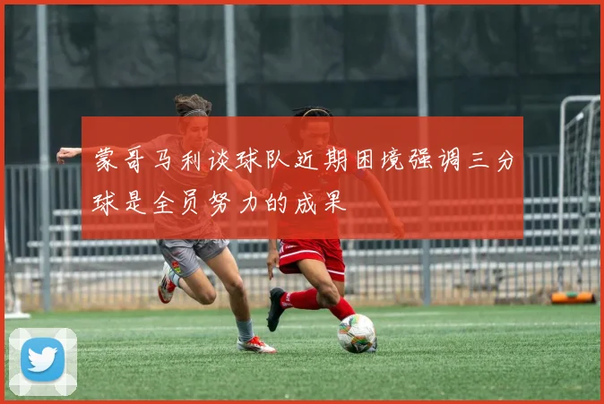 蒙哥马利谈球队近期困境强调三分球是全员努力的成果
