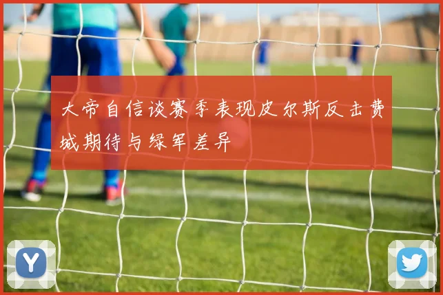 大帝自信谈赛季表现皮尔斯反击费城期待与绿军差异