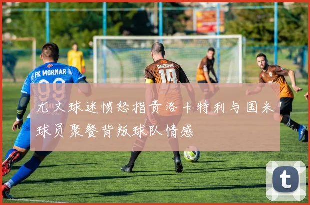 尤文球迷愤怒指责洛卡特利与国米球员聚餐背叛球队情感