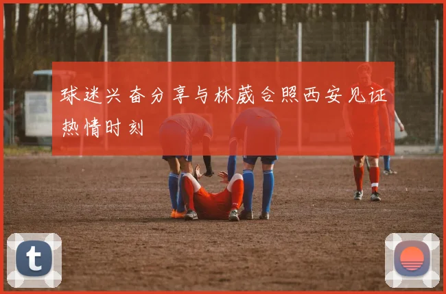 球迷兴奋分享与林葳合照西安见证热情时刻