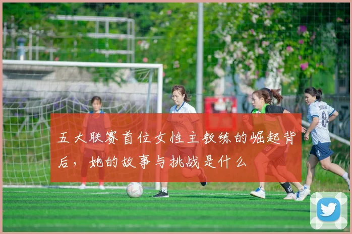 五大联赛首位女性主教练的崛起背后，她的故事与挑战是什么
