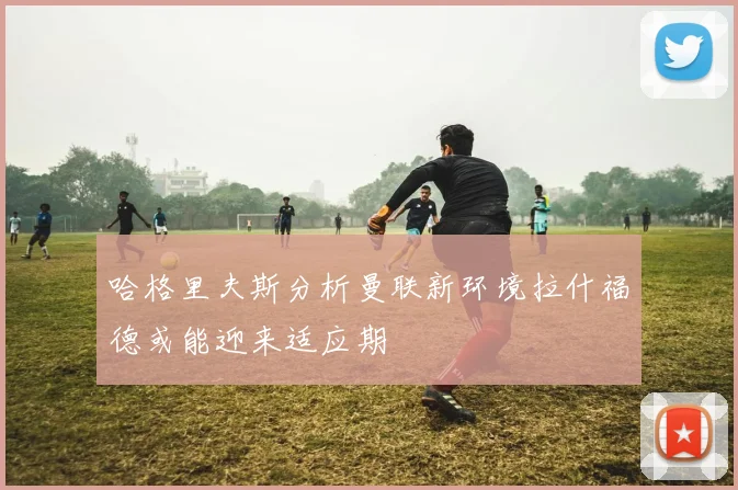 哈格里夫斯分析曼联新环境拉什福德或能迎来适应期
