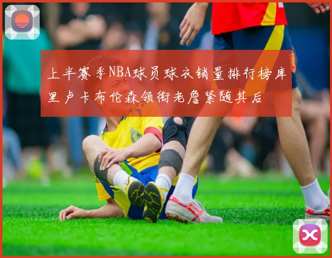 上半赛季NBA球员球衣销量排行榜库里卢卡布伦森领衔老詹紧随其后