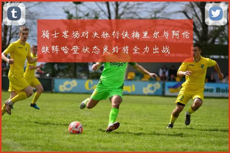 骑士客场对决独行侠梅里尔与阿伦缺阵哈登状态良好将全力出战