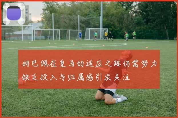 姆巴佩在皇马的适应之路仍需努力缺乏投入与归属感引发关注