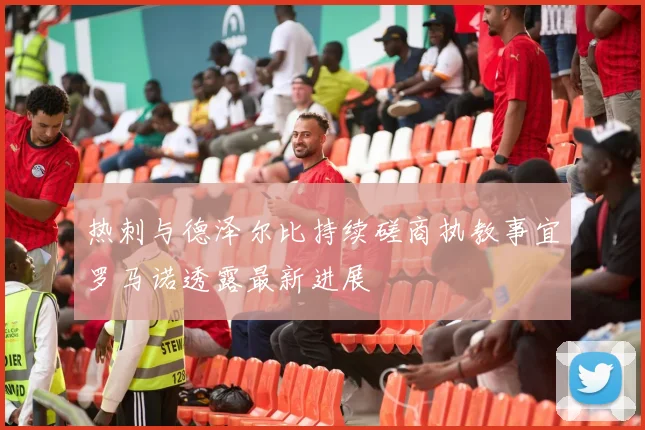 热刺与德泽尔比持续磋商执教事宜罗马诺透露最新进展
