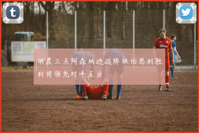 明晨三点阿森纳迎战降级伯恩利胜利将领先对手五分